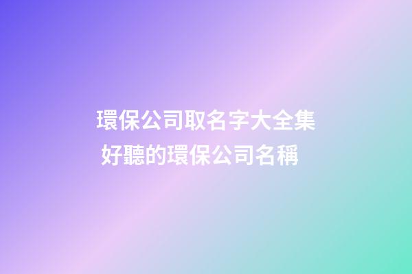 環保公司取名字大全集 好聽的環保公司名稱-第1張-公司起名-玄機派